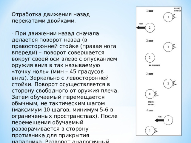 Отработка движения назад перекатами двойками. - При движении назад сначала делается поворот назад (в правосторонней стойке (правая нога впереди) – поворот совершается вокруг своей оси влево с опусканием оружия вниз в так называемую «точку ноль» (мин – 45 градусов вниз). Зеркально с левосторонней стойки. Поворот осуществляется в сторону свободного от оружия плеча. Затем обучаемый перемещается обычным, не тактическим шагом (максимум 10 шагов, минимум 5-6 в ограниченных пространствах). После перемещения обучаемый разворачивается в сторону противника для прикрытия напарника. Разворот аналогичный вышеизложенному . 