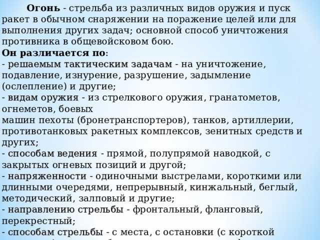   Огонь - стрельба из различных видов оружия и пуск ракет в обычном снаряжении на поражение целей или для выполнения других задач; основной способ уничтожения противника в общевойсковом бою. Он различается по : - решаемым тактическим задачам - на уничтожение, подавление, изнурение, разрушение, задымление (ослепление) и другие; - видам оружия - из стрелкового оружия, гранатометов, огнеметов, боевых машин пехоты (бронетранспортеров), танков, артиллерии, противотанковых ракетных комплексов, зенитных средств и других; - способам ведения - прямой, полупрямой наводкой, с закрытых огневых позиций и другой; - напряженности - одиночными выстрелами, короткими или длинными очередями, непрерывный, кинжальный, беглый, методический, залповый и другие; - направлению стрельбы - фронтальный, фланговый, перекрестный; - способам стрельбы - с места, с остановки (с короткой остановки), с ходу, с борта, с рассеиванием по фронту, с рассеиванием в глубину, по площади и другой;  видам огня - по отдельной цели, сосредоточенный, заградительный, многослойный и многоярусный. 