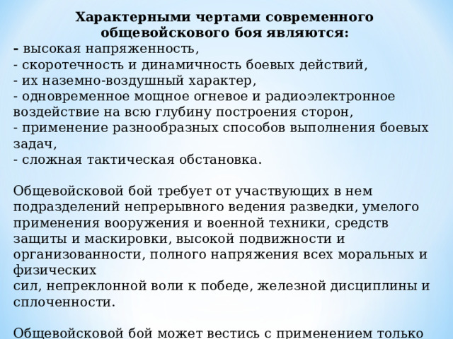 Характерными чертами современного общевойскового боя являются: - высокая напряженность, - скоротечность и динамичность боевых действий, - их наземно-воздушный характер, - одновременное мощное огневое и радиоэлектронное воздействие на всю глубину построения сторон, - применение разнообразных способов выполнения боевых задач, - сложная тактическая обстановка. Общевойсковой бой требует от участвующих в нем подразделений непрерывного ведения разведки, умелого применения вооружения и военной техники, средств защиты и маскировки, высокой подвижности и организованности, полного напряжения всех моральных и физических сил, непреклонной воли к победе, железной дисциплины и сплоченности. Общевойсковой бой может вестись с применением только обычного оружия или с применением ядерного оружия, других средств массового поражения, а также оружия, основанного на использовании новых физических принципов. 