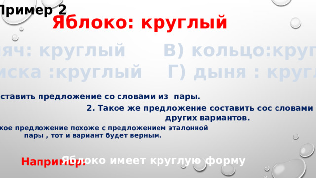 Пример 2 Яблоко: круглый А) мяч: круглый В) кольцо:круглый Б)миска :круглый Г) дыня : круглый  1.Составить предложение со словами из пары. 2. Такое же предложение составить сос словами из других вариантов.  3. Какое предложение похоже с предложением эталонной пары , тот и вариант будет верным. Яблоко имеет круглую форму Например: 