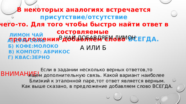 В некоторых аналогиях встречается присутствие/отсутствие чего-то. Для того чтобы быстро найти ответ в состовляемые предложения добавляем слово ВСЕГДА.  ЛИМОН ЧАЙ А) СУП: СОЛЬ  Б) КОФЕ:МОЛОКО  В) КОМПОТ: АБРИКОС  Г) КВАС:ЗЕРНО В ЧАЙ ДОБАВЛЯЕМ ЛИМОН А ИЛИ Б Если в задании несколько верных ответов,то ищем дополнительную связь. Какой вариант наиболее Близкий к эталонной паре,тот ответ является верным. Как выше сказано, в предложение добавляем слово ВСЕГДА. ВНИМАНИЕ!  