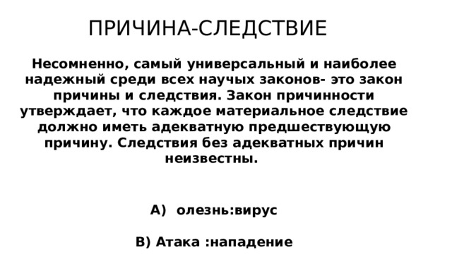 ПРИЧИНА-СЛЕДСТВИЕ Несомненно, самый универсальный и наиболее надежный среди всех научых законов- это закон причины и следствия. Закон причинности утверждает, что каждое материальное следствие должно иметь адекватную предшествующую причину. Следствия без адекватных причин неизвестны.  Безграмотность : безработица А) Б олезнь:вирус Б) Засуха: неурожайность В) Атака :нападение Г) Приказ: исполнение 