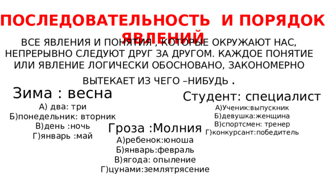 ПОСЛЕДОВАТЕЛЬНОСТЬ И ПОРЯДОК ЯВЛЕНИЙ ВСЕ ЯВЛЕНИЯ И ПОНЯТИЯ , КОТОРЫЕ ОКРУЖАЮТ НАС, НЕПРЕРЫВНО СЛЕДУЮТ ДРУГ ЗА ДРУГОМ. КАЖДОЕ ПОНЯТИЕ ИЛИ ЯВЛЕНИЕ ЛОГИЧЕСКИ ОБОСНОВАНО, ЗАКОНОМЕРНО ВЫТЕКАЕТ ИЗ ЧЕГО –НИБУДЬ . Зима : весна А) два: три Б)понедельник: вторник В)день :ночь Г)январь :май Студент: специалист А)Ученик:выпускник Б)девушка:женщина В)спортсмен: тренер Г)конкурсант:победитель Гроза :Молния А)ребенок:юноша Б)январь:февраль В)ягода: опыление Г)цунами:землятрясение 