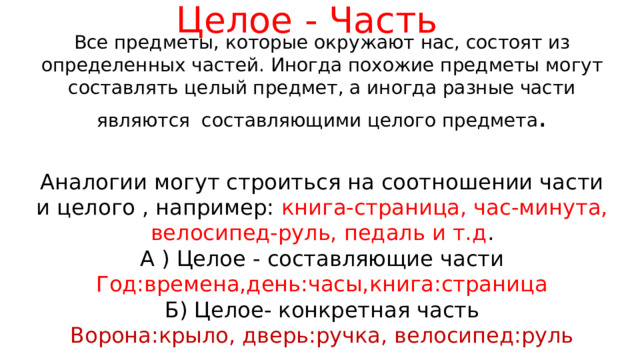 Целое - Часть Все предметы, которые окружают нас, состоят из определенных частей. Иногда похожие предметы могут составлять целый предмет, а иногда разные части являются составляющими целого предмета . Аналогии могут строиться на соотношении части и целого , например: книга-страница, час-минута, велосипед-руль, педаль и т.д . А ) Целое - составляющие части Год:времена,день:часы,книга:страница Б) Целое- конкретная часть Ворона:крыло, дверь:ручка, велосипед:руль 
