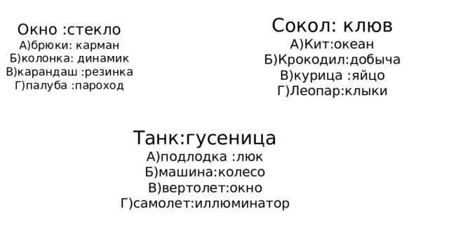 Сокол: клюв А)Кит:океан Б)Крокодил:добыча В)курица :яйцо Г)Леопар:клыки Окно :стекло А)брюки: карман Б)колонка: динамик В)карандаш :резинка Г)палуба :пароход Танк:гусеница А)подлодка :люк Б)машина:колесо В)вертолет:окно Г)самолет:иллюминатор 