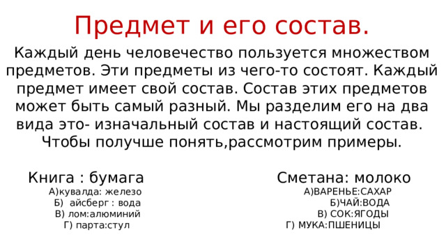 Предмет и его состав. Каждый день человечество пользуется множеством предметов. Эти предметы из чего-то состоят. Каждый предмет имеет свой состав. Состав этих предметов может быть самый разный. Мы разделим его на два вида это- изначальный состав и настоящий состав. Чтобы получше понять,рассмотрим примеры. Книга : бумага Сметана: молоко А)кувалда: железо А)ВАРЕНЬЕ:САХАР Б) айсберг : вода Б)ЧАЙ:ВОДА В) лом:алюминий В) СОК:ЯГОДЫ Г) парта:стул Г) МУКА:ПШЕНИЦЫ 