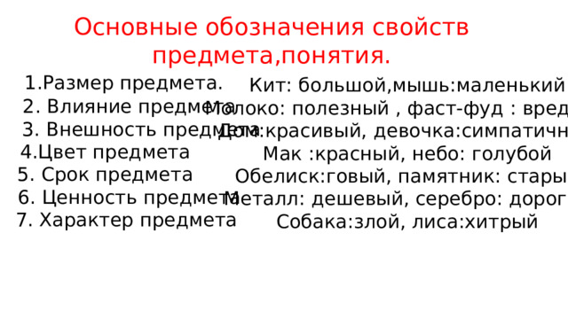 Основные обозначения свойств предмета,понятия.  1.Размер предмета.  2. Влияние предмета  3. Внешность предмета 4.Цвет предмета 5. Срок предмета  6. Ценность предмета  7. Характер предмета Кит: большой,мышь:маленький Молоко: полезный , фаст-фуд : вредный Дом:красивый, девочка:симпатичный Мак :красный, небо: голубой Обелиск:говый, памятник: старый Металл: дешевый, серебро: дорогой Собака:злой, лиса:хитрый 