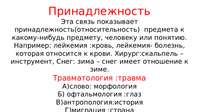 Принадлежность Эта связь показывает принадлежность(относительность) предмета к какому-нибудь предмету, человеку или понятию. Например: лейкемия :кровь, лейкемия- болезнь, которая относится к крови. Хирург:скальпель – инструмент, Снег: зима – снег имеет отношение к зиме. Травматология :травма А)слово: морфология Б) офтальмология :глаз В)антропология:история Г)миграция :страна 