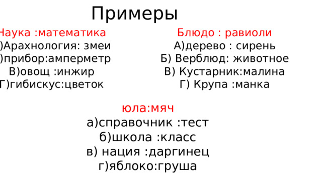 Примеры Наука :математика Блюдо : равиоли А)Арахнология: змеи А)дерево : сирень Б)прибор:амперметр Б) Верблюд: животное В)овощ :инжир В) Кустарник:малина Г)гибискус:цветок Г) Крупа :манка юла:мяч а)справочник :тест б)школа :класс в) нация :даргинец г)яблоко:груша 