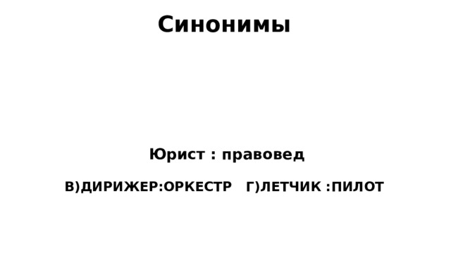 Синонимы Синонимы- слова одного и того же языка, принадлежащие, как правило , к одной и той же части речи,различные по произношению и написанию, но имеющие похожее лексическое значение.   Юрист : правовед А) УЧИТЕЛЬ:ФИЗИК Б)ЧЕЛОВЕК:ЛЮДИ В)ДИРИЖЕР:ОРКЕСТР Г)ЛЕТЧИК :ПИЛОТ  
