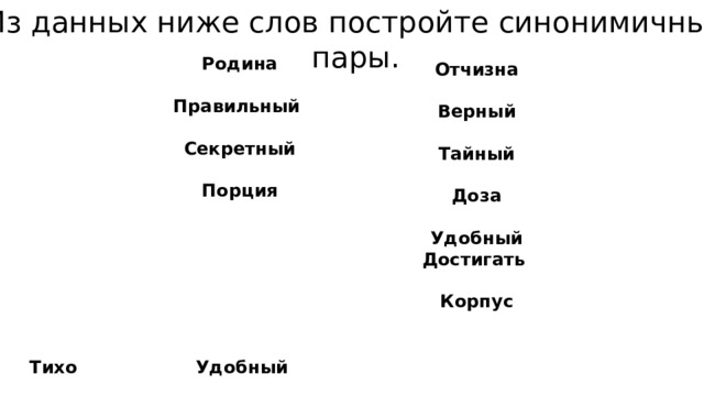 Из данных ниже слов постройте синонимичные пары. Родина Континент Правильный Разговаривать Секретный Бесшумно Порция Блестеть Комфортный Добиваться Мигать Туловище Сахар   Отчизна Материк Верный Беседовать Тайный Тихо Доза Сверкать Удобный Достигать Моргать Корпус Рафинад   Тихо Сверкать Удобный Достигать Отчизна Моргать Материк Корпус Верный Тайный Доза Рафинад Беседовать    