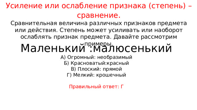 Усиление или ослабление признака (степень) – сравнение . Сравнительная величина различных признаков предмета или действия. Степень может усиливать или наоборот ослаблять признак предмета. Давайте рассмотрим примеры. Маленький :малюсенький А) Огромный: необразимый Б) Красноватый:красный В) Плоский: прямой Г) Мелкий: крошечный Правильный ответ: Г 