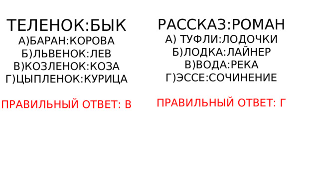 ТЕЛЕНОК:БЫК РАССКАЗ:РОМАН А)БАРАН:КОРОВА А) ТУФЛИ:ЛОДОЧКИ Б)ЛЬВЕНОК:ЛЕВ Б)ЛОДКА:ЛАЙНЕР В)КОЗЛЕНОК:КОЗА В)ВОДА:РЕКА Г)ЦЫПЛЕНОК:КУРИЦА Г)ЭССЕ:СОЧИНЕНИЕ ПРАВИЛЬНЫЙ ОТВЕТ: В ПРАВИЛЬНЫЙ ОТВЕТ: Г 