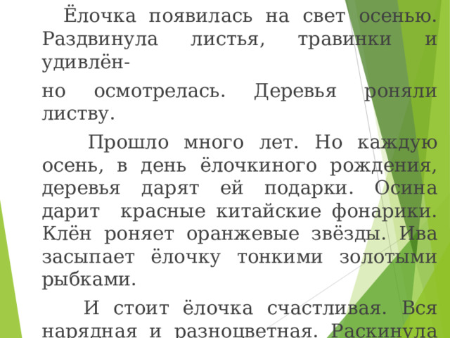  Ёлочка появилась на свет осенью. Раздвинула листья, травинки и удивлён- но осмотрелась. Деревья роняли листву.  Прошло много лет. Но каждую осень, в день ёлочкиного рождения, деревья дарят ей подарки. Осина дарит красные китайские фонарики. Клён роняет оранжевые звёзды. Ива засыпает ёлочку тонкими золотыми рыбками.  И стоит ёлочка счастливая. Вся нарядная и разноцветная. Раскинула лапки, а на ладошках подарки. 