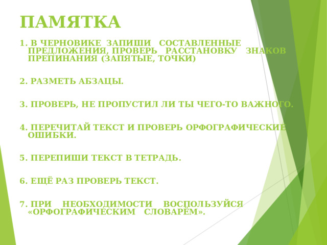 ПАМЯТКА 1. В ЧЕРНОВИКЕ ЗАПИШИ СОСТАВЛЕННЫЕ ПРЕДЛОЖЕНИЯ, ПРОВЕРЬ РАССТАНОВКУ ЗНАКОВ ПРЕПИНАНИЯ (ЗАПЯТЫЕ, ТОЧКИ)   2. РАЗМЕТЬ АБЗАЦЫ.   3. ПРОВЕРЬ, НЕ ПРОПУСТИЛ ЛИ ТЫ ЧЕГО-ТО ВАЖНОГО.   4. ПЕРЕЧИТАЙ ТЕКСТ И ПРОВЕРЬ ОРФОГРАФИЧЕСКИЕ ОШИБКИ.   5. ПЕРЕПИШИ ТЕКСТ В ТЕТРАДЬ.   6. ЕЩЁ РАЗ ПРОВЕРЬ ТЕКСТ.   7. ПРИ    НЕОБХОДИМОСТИ    ВОСПОЛЬЗУЙСЯ «ОРФОГРАФИЧЕСКИМ   СЛОВАРЁМ».  