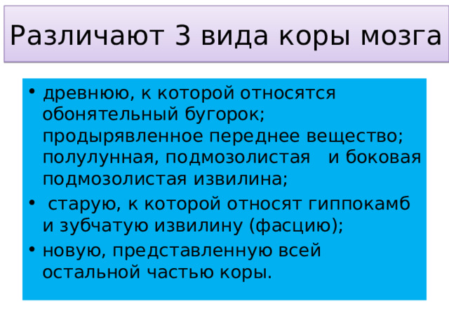Различают 3 вида коры мозга древнюю, к которой относятся обонятельный бугорок; продырявленное переднее вещество; полулунная, подмозолистая   и боковая подмозолистая извилина;  старую, к которой относят гиппокамб и зубчатую извилину (фасцию); новую, представленную всей остальной частью коры. 