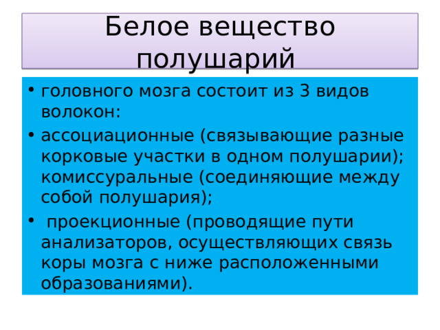 Белое вещество полушарий головного мозга состоит из 3 видов волокон: ассоциационные (связывающие разные корковые участки в одном полушарии); комиссуральные (соединяющие между собой полушария);  проекционные (проводящие пути анализаторов, осуществляющих связь коры мозга с ниже расположенными образованиями). 