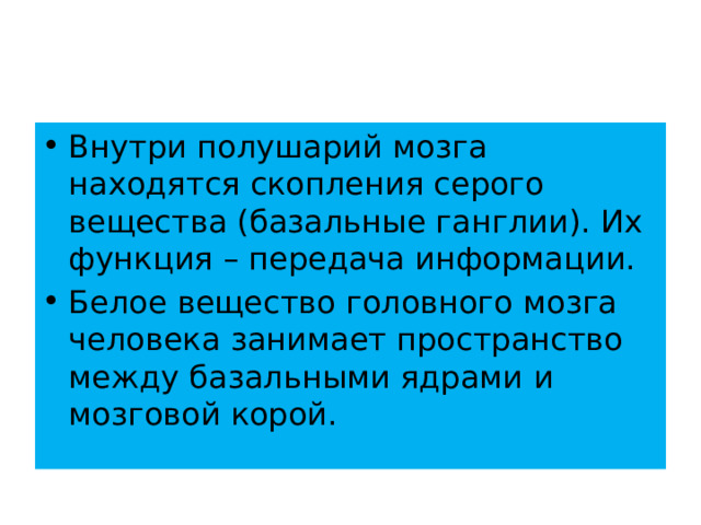 Внутри полушарий мозга находятся скопления серого вещества (базальные ганглии). Их функция – передача информации. Белое вещество головного мозга человека занимает пространство между базальными ядрами и мозговой корой. 