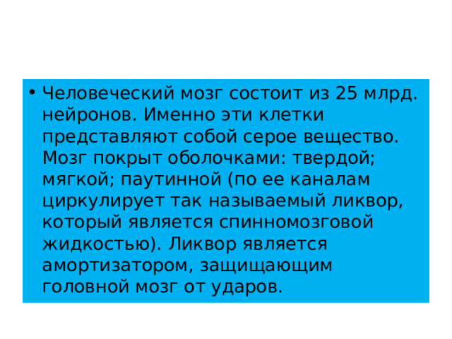 Человеческий мозг состоит из 25 млрд. нейронов. Именно эти клетки представляют собой серое вещество. Мозг покрыт оболочками: твердой; мягкой; паутинной (по ее каналам циркулирует так называемый ликвор, который является спинномозговой жидкостью). Ликвор является амортизатором, защищающим головной мозг от ударов. 