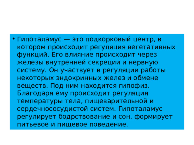 Гипоталамус — это подкорковый центр, в котором происходит регуляция вегетативных функций. Его влияние происходит через железы внутренней секреции и нервную систему. Он участвует в регуляции работы некоторых эндокринных желез и обмене веществ. Под ним находится гипофиз. Благодаря ему происходит регуляция температуры тела, пищеварительной и сердечнососудистой систем. Гипоталамус регулирует бодрствование и сон, формирует питьевое и пищевое поведение. 