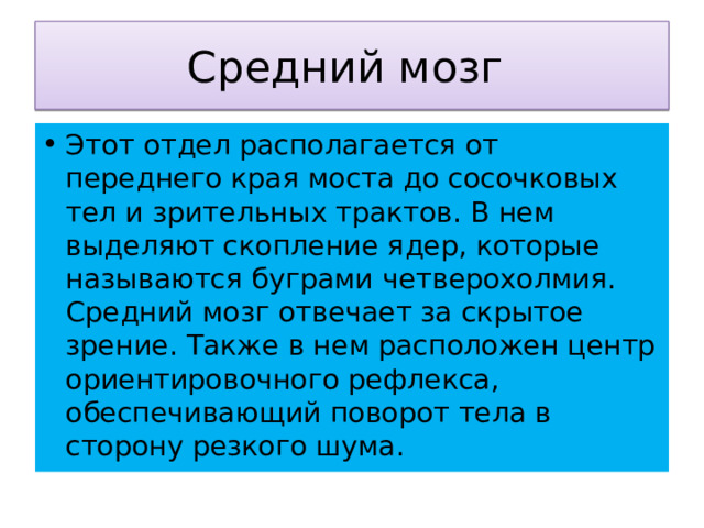 Средний мозг Этот отдел располагается от переднего края моста до сосочковых тел и зрительных трактов. В нем выделяют скопление ядер, которые называются буграми четверохолмия. Средний мозг отвечает за скрытое зрение. Также в нем расположен центр ориентировочного рефлекса, обеспечивающий поворот тела в сторону резкого шума. 