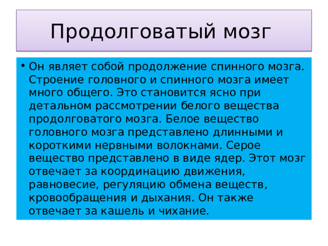 Продолговатый мозг Он являет собой продолжение спинного мозга. Строение головного и спинного мозга имеет много общего. Это становится ясно при детальном рассмотрении белого вещества продолговатого мозга. Белое вещество головного мозга представлено длинными и короткими нервными волокнами. Серое вещество представлено в виде ядер. Этот мозг отвечает за координацию движения, равновесие, регуляцию обмена веществ, кровообращения и дыхания. Он также отвечает за кашель и чихание. 