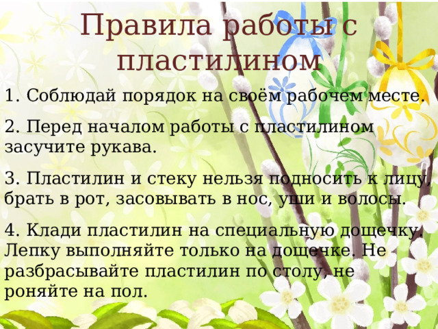 Правила работы с пластилином 1. Соблюдай порядок на своём рабочем месте. 2. Перед началом работы с пластилином засучите рукава. 3. Пластилин и стеку нельзя подносить к лицу, брать в рот, засовывать в нос, уши и волосы. 4. Клади пластилин на специальную дощечку. Лепку выполняйте только на дощечке. Не разбрасывайте пластилин по столу, не роняйте на пол. 