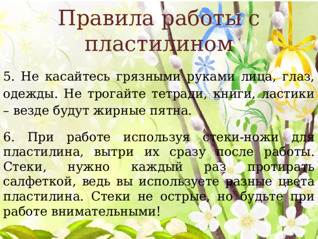 Правила работы с пластилином 5. Не касайтесь грязными руками лица, глаз, одежды. Не трогайте тетради, книги, ластики – везде будут жирные пятна. 6. При работе используя стеки-ножи для пластилина, вытри их сразу после работы. Стеки, нужно каждый раз протирать салфеткой, ведь вы используете разные цвета пластилина. Стеки не острые, но будьте при работе внимательными! 