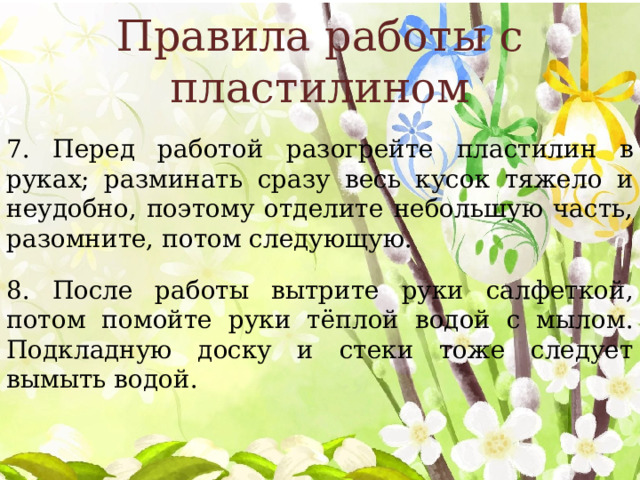 Правила работы с пластилином 7. Перед работой разогрейте пластилин в руках; разминать сразу весь кусок тяжело и неудобно, поэтому отделите небольшую часть, разомните, потом следующую. 8. После работы вытрите руки салфеткой, потом помойте руки тёплой водой с мылом. Подкладную доску и стеки тоже следует вымыть водой. 