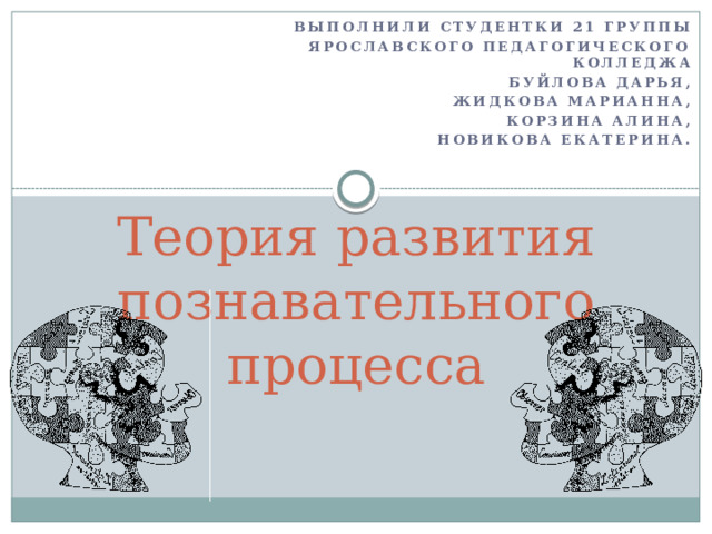 Выполнили студентки 21 группы Ярославского Педагогического колледжа Буйлова Дарья, Жидкова Марианна, Корзина Алина, Новикова Екатерина. Теория развития познавательного процесса 