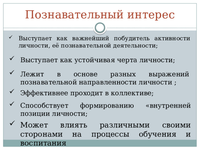 Познавательный интерес Выступает как важнейший побудитель активности личности, её познавательной деятельности; Выступает как устойчивая черта личности; Лежит в основе разных выражений познавательной направленности личности ; Эффективнее проходит в коллективе; Способствует формированию «внутренней позиции личности; Может влиять различными своими сторонами на процессы обучения и воспитания 