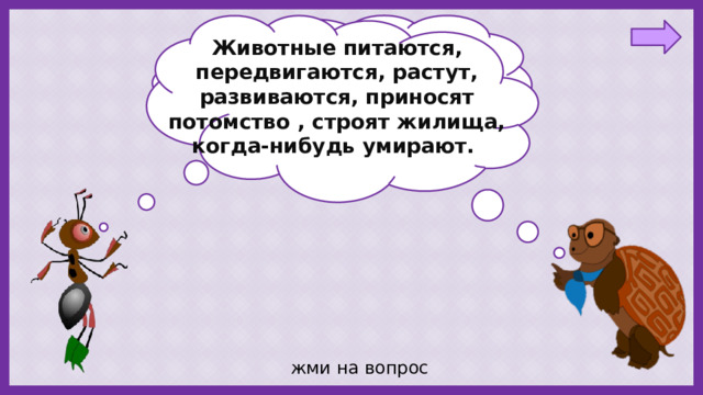 Животные питаются, передвигаются, растут, развиваются, приносят потомство , строят жилища, когда-нибудь умирают. Ребята, я знаю, что растения- это живые существа. А животные- тоже живые? жми на вопрос 