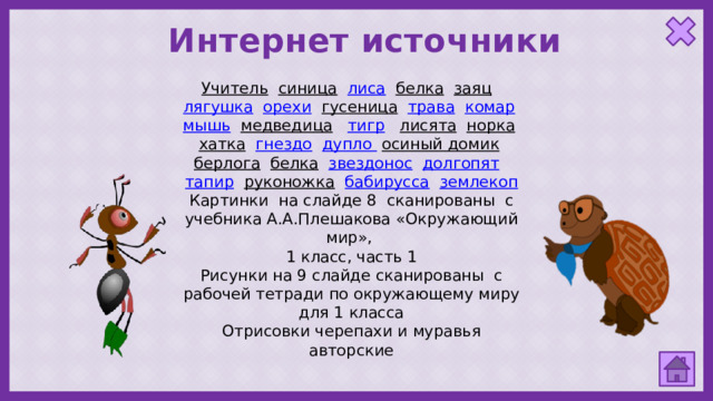 Интернет источники Учитель  синица  лиса  белка  заяц  лягушка  орехи  гусеница  трава  комар  мышь  медведица  тигр  лисята  норка  хатка  гнездо  дупло  осиный домик  берлога  белка  звездонос  долгопят  тапир  руконожка  бабирусса  землекоп Картинки на слайде 8 сканированы с учебника А.А.Плешакова «Окружающий мир», 1 класс, часть 1 Рисунки на 9 слайде сканированы с рабочей тетради по окружающему миру для 1 класса Отрисовки черепахи и муравья авторские 