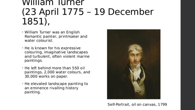 William Turner  (23 April 1775 – 19 December 1851), William Turner was an English Romantic painter, printmaker and water colourist. He is known for his expressive colouring, imaginative landscapes and turbulent, often violent marine paintings. He left behind more than 550 oil paintings, 2,000 water colours, and 30,000 works on paper. He elevated landscape painting to an eminence rivalling history painting. Self-Portrait, oil on canvas, 1799 