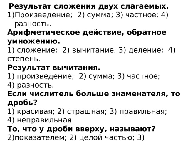   Результат сложения двух слагаемых. Произведение;  2) сумма; 3) частное; 4) разность. Арифметическое действие, обратное умножению. 1) сложение;  2) вычитание; 3) деление;  4) степень. Результат вычитания. 1) произведение;  2) сумма; 3) частное; 4) разность. Если числитель больше знаменателя, то дробь? 1) красивая; 2) страшная; 3) правильная; 4) неправильная. То, что у дроби вверху, называют? показателем; 2) целой частью; 3) знаменателем; 4) числителем 1 литр – это единица? 1) массы; 2) длины; 3)  объёма ; 4) площади. 