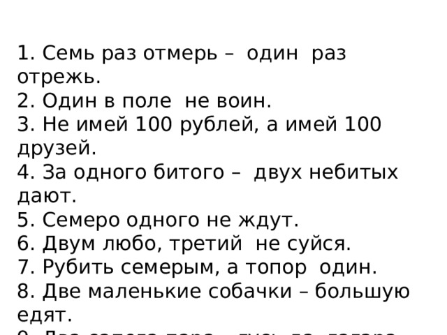 1. Семь раз отмерь –  один  раз отрежь. 2. Один в поле  не воин. 3. Не имей 100 рублей, а имей 100 друзей. 4. За одного битого –  двух небитых дают. 5. Семеро одного не ждут. 6. Двум любо, третий  не суйся. 7. Рубить семерым, а топор  один. 8. Две маленькие собачки – большую едят. 9. Два сапога пара – гусь да  гагара. 