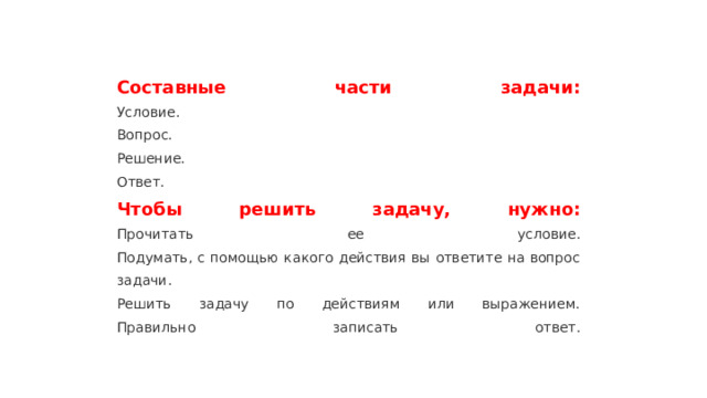 Составные части задачи:  Условие.  Вопрос.  Решение.  Ответ.  Чтобы решить задачу, нужно:  Прочитать ее условие.  Подумать, с помощью какого действия вы ответите на вопрос задачи.  Решить задачу по действиям или выражением.  Правильно записать ответ.   