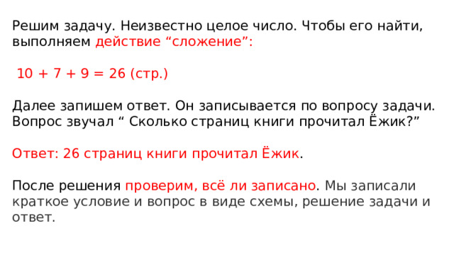 Решим задачу. Неизвестно целое число. Чтобы его найти, выполняем действие “сложение”:   10 + 7 + 9 = 26 (стр.)   Далее запишем ответ. Он записывается по вопросу задачи. Вопрос звучал “ Сколько страниц книги прочитал Ёжик?”   Ответ: 26 страниц книги прочитал Ёжик .   После решения проверим, всё ли записано . Мы записали краткое условие и вопрос в виде схемы, решение задачи и ответ.   