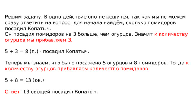 Решим задачу. В одно действие оно не решится, так как мы не можем сразу ответить на вопрос. для начала найдём, сколько помидоров посадил Копатыч.  Он посадил помидоров на 3 больше, чем огурцов. Значит к количеству огурцов мы прибавляем 3.   5 + 3 = 8 (п.) - посадил Копатыч.   Теперь мы знаем, что было посажено 5 огурцов и 8 помидоров. Тогда к количеству огурцов прибавляем количество помидоров.   5 + 8 = 13 (ов.)   Ответ: 13 овощей посадил Копатыч. 