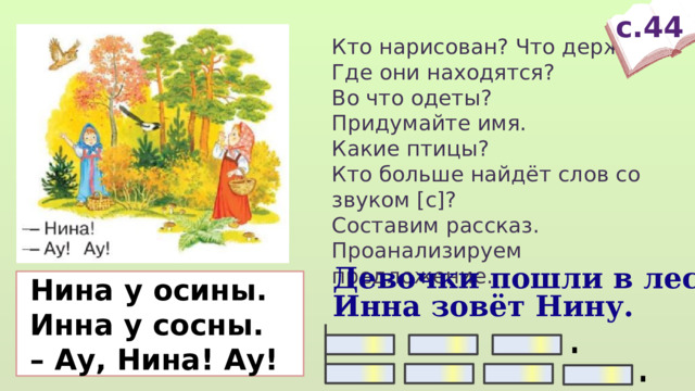 с.44 Кто нарисован? Что держит? Где они находятся? Во что одеты? Придумайте имя. Какие птицы? Кто больше найдёт слов со звуком [с]? Составим рассказ. Проанализируем предложение. Девочки пошли в лес.  Нина у осины.  Инна у сосны. – Ау, Нина! Ау! Инна зовёт Нину.  