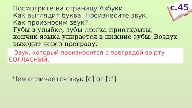 с.45 Посмотрите на страницу Азбуки. Как выглядит буква. Произнесите звук. Как произносим звук? Губы в улыбке, зубы слегка приоткрыты, кончик языка упирается в нижние зубы. Воздух выходит через преграду. Чем отличается звук [с] от [с’]  Звук, который произносится с преградой во рту СОГЛАСНЫЙ. 