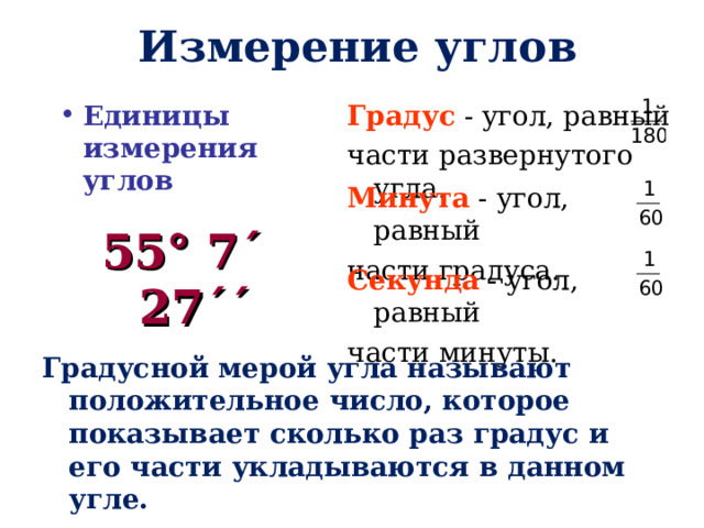 Измерение углов Единицы измерения углов Градус - угол, равный части развернутого угла. Минута - угол, равный части градуса. 55° 7΄ 27΄΄ Секунда - угол, равный части минуты. Градусной мерой угла называют положительное число, которое показывает сколько раз градус и его части укладываются в данном угле. 