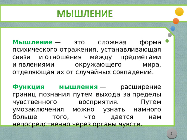 Мышление  — это сложная форма психического отражения, устанавливающая связи и отношения между предметами и явлениями окружающего мира, отделяющая их от случайных совпадений.   Функция мышления   — расширение границ познания путем выхода за пределы чувственного восприятия. Путем умозаключения можно узнать намного больше того, что дается нам непосредственно через органы чувств.  