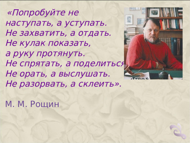  «Попробуйте не наступать, а уступать. Не захватить, а отдать. Не кулак показать, а руку протянуть. Не спрятать, а поделиться. Не орать, а выслушать. Не разорвать, а склеить». М. М. Рощин   