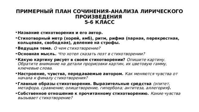 ПРИМЕРНЫЙ ПЛАН СОЧИНЕНИЯ-АНАЛИЗА ЛИРИЧЕСКОГО ПРОИЗВЕДЕНИЯ  5-6 КЛАСС Название стихотворения и его автор. Стихотворный метр (хорей, ямб), ритм, рифма (парная, перекрестная, кольцевая, свободная), деление на строфы. Ведущая тема. О чем стихотворение? Основная мысль. Что хотел сказать поэт в стихотворении? Какую картину рисует в своем стихотворении? Опишите картину. Обратите внимание на детали прорисовки картин, их цветовую гамму, ключевые слова. Настроение, чувства, передаваемые автором. Как меняются чувства от начала к финалу стихотворения? Главные образы стихотворения. Выразительные средства (эпитет, метафора, сравнение; олицетворение, гипербола; антитеза, аллегория ). Собственное отношение к прочитанному стихотворению. Какие чувства вызывает стихотворение? 