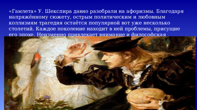 «Гамлета» У. Шекспира давно разобрали на афоризмы. Благодаря напряжённому сюжету, острым политическим и любовным коллизиям трагедия остаётся популярной вот уже несколько столетий. Каждое поколение находит в ней проблемы, присущие его эпохе. Неизменно привлекает внимание и философская составляющая произведения – глубокие размышления о жизни и смерти. 