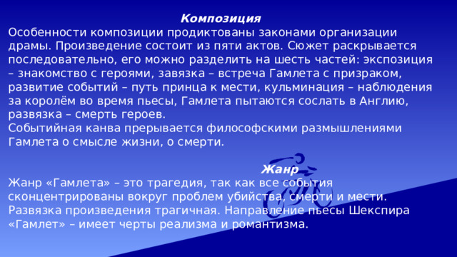    Композиция Особенности композиции продиктованы законами организации драмы. Произведение состоит из пяти актов. Сюжет раскрывается последовательно, его можно разделить на шесть частей: экспозиция – знакомство с героями, завязка – встреча Гамлета с призраком, развитие событий – путь принца к мести, кульминация – наблюдения за королём во время пьесы, Гамлета пытаются сослать в Англию, развязка – смерть героев. Событийная канва прерывается философскими размышлениями Гамлета о смысле жизни, о смерти.  Жанр Жанр «Гамлета» – это трагедия, так как все события сконцентрированы вокруг проблем убийства, смерти и мести. Развязка произведения трагичная. Направление пьесы Шекспира «Гамлет» – имеет черты реализма и романтизма. 