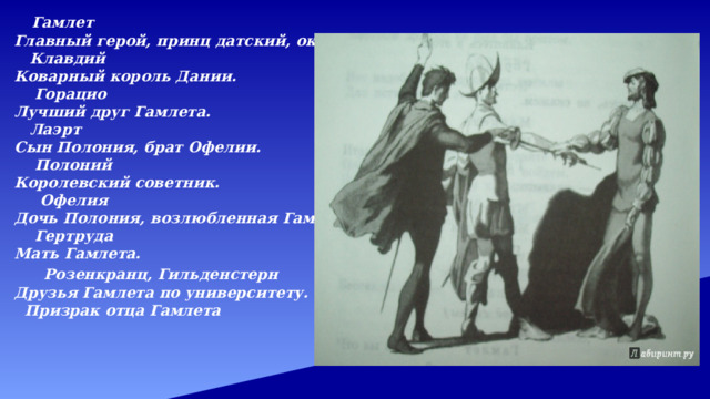   Гамлет Главный герой, принц датский, около 30 лет .  Клавдий Коварный король Дании.  Горацио Лучший друг Гамлета.  Лаэрт Сын Полония, брат Офелии.  Полоний Королевский советник.  Офелия Дочь Полония, возлюбленная Гамлета.  Гертруда Мать Гамлета.   Розенкранц, Гильденстерн Друзья Гамлета по университету.  Призрак отца Гамлета  