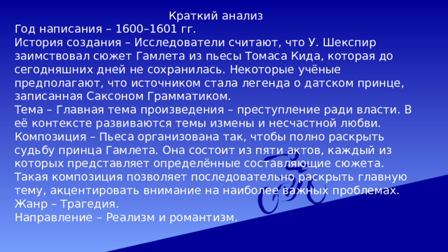   Краткий анализ Год написания – 1600–1601 гг. История создания – Исследователи считают, что У. Шекспир заимствовал сюжет Гамлета из пьесы Томаса Кида, которая до сегодняшних дней не сохранилась. Некоторые учёные предполагают, что источником стала легенда о датском принце, записанная Саксоном Грамматиком. Тема – Главная тема произведения – преступление ради власти. В её контексте развиваются темы измены и несчастной любви. Композиция – Пьеса организована так, чтобы полно раскрыть судьбу принца Гамлета. Она состоит из пяти актов, каждый из которых представляет определённые составляющие сюжета. Такая композиция позволяет последовательно раскрыть главную тему, акцентировать внимание на наиболее важных проблемах. Жанр – Трагедия. Направление – Реализм и романтизм. 