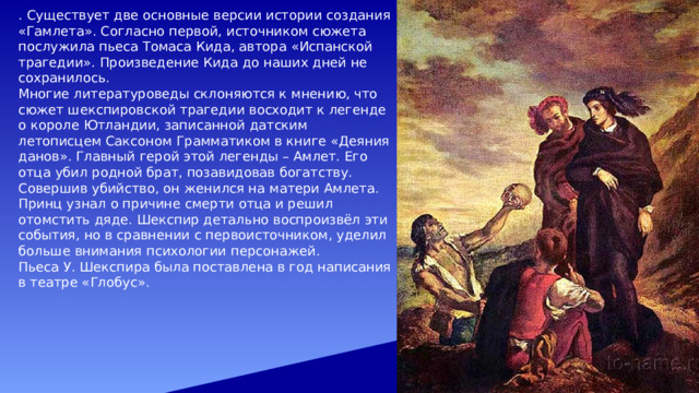 . Существует две основные версии истории создания «Гамлета». Согласно первой, источником сюжета послужила пьеса Томаса Кида, автора «Испанской трагедии». Произведение Кида до наших дней не сохранилось. Многие литературоведы склоняются к мнению, что сюжет шекспировской трагедии восходит к легенде о короле Ютландии, записанной датским летописцем Саксоном Грамматиком в книге «Деяния данов». Главный герой этой легенды – Амлет. Его отца убил родной брат, позавидовав богатству. Совершив убийство, он женился на матери Амлета. Принц узнал о причине смерти отца и решил отомстить дяде. Шекспир детально воспроизвёл эти события, но в сравнении с первоисточником, уделил больше внимания психологии персонажей. Пьеса У. Шекспира была поставлена в год написания в театре «Глобус». 